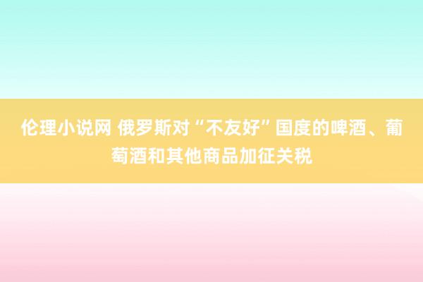 伦理小说网 俄罗斯对“不友好”国度的啤酒、葡萄酒和其他商品加征关税