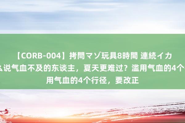 【CORB-004】拷問マゾ玩具8時間 連続イカせ調教 为什么说气血不及的东谈主，夏天更难过？滥用气血的4个行径，要改正