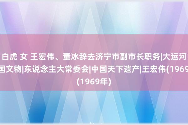 白虎 女 王宏伟、董冰辞去济宁市副市长职务|大运河|中国文物|东说念主大常委会|中国天下遗产|王宏伟(1969年)