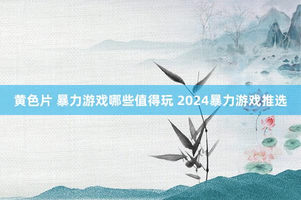 黄色片 暴力游戏哪些值得玩 2024暴力游戏推选