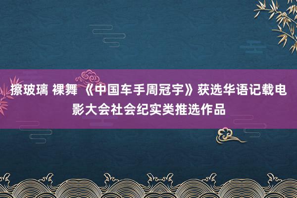 擦玻璃 裸舞 《中国车手周冠宇》获选华语记载电影大会社会纪实类推选作品