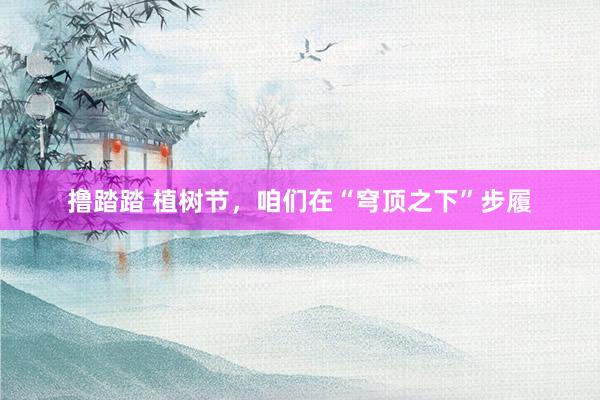 撸踏踏 植树节，咱们在“穹顶之下”步履