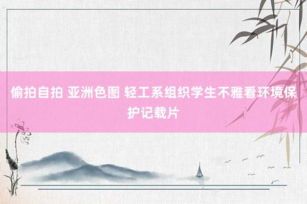 偷拍自拍 亚洲色图 轻工系组织学生不雅看环境保护记载片