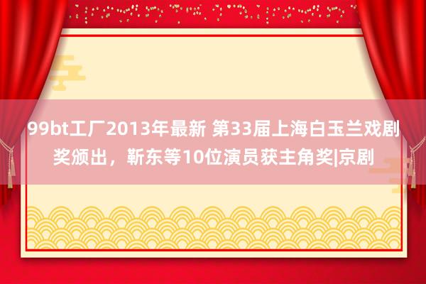 99bt工厂2013年最新 第33届上海白玉兰戏剧奖颁出，靳东等10位演员获主角奖|京剧