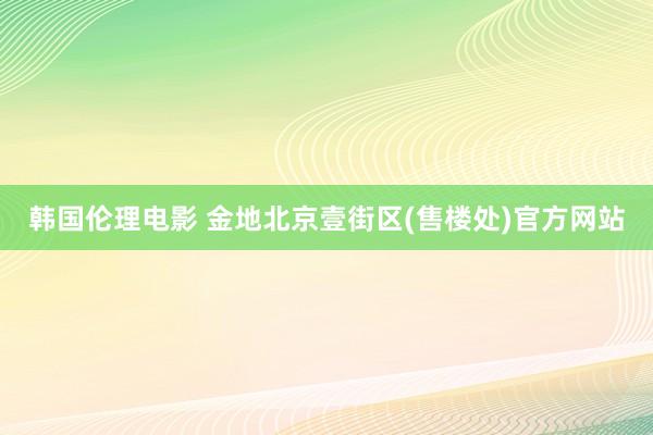 韩国伦理电影 金地北京壹街区(售楼处)官方网站