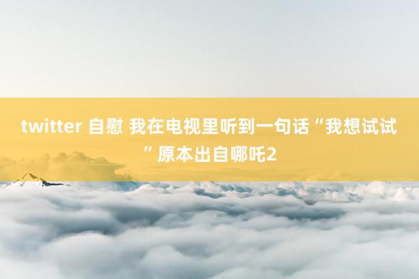 twitter 自慰 我在电视里听到一句话“我想试试”原本出自哪吒2