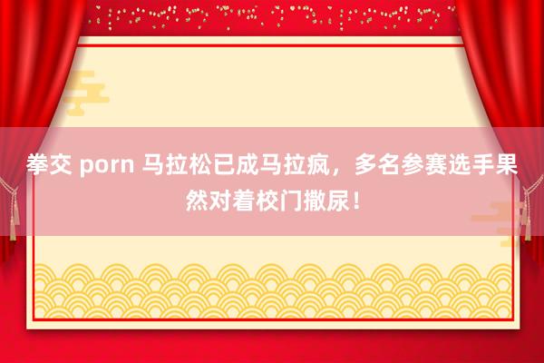 拳交 porn 马拉松已成马拉疯，多名参赛选手果然对着校门撒尿！