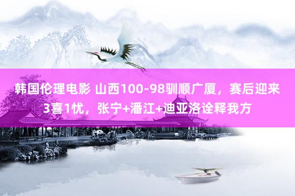 韩国伦理电影 山西100-98驯顺广厦，赛后迎来3喜1忧，张宁+潘江+迪亚洛诠释我方