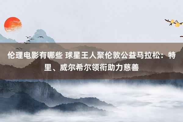 伦理电影有哪些 球星王人聚伦敦公益马拉松：特里、威尔希尔领衔助力慈善