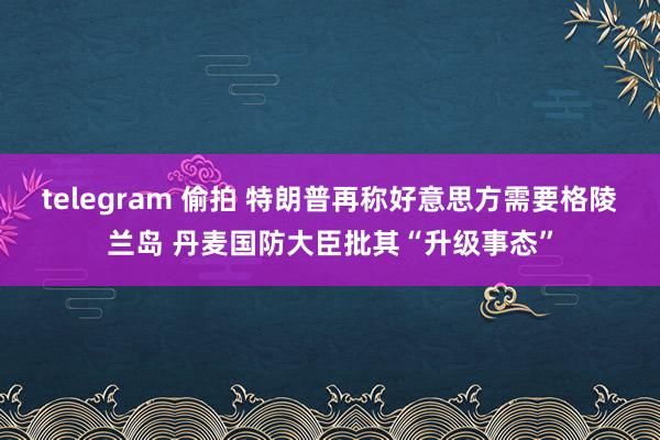 telegram 偷拍 特朗普再称好意思方需要格陵兰岛 丹麦国防大臣批其“升级事态”