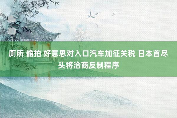 厕所 偷拍 好意思对入口汽车加征关税 日本首尽头将洽商反制程序