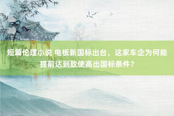 短篇伦理小说 电板新国标出台，这家车企为何能提前达到致使高出国标条件？