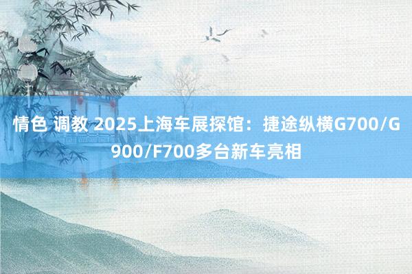 情色 调教 2025上海车展探馆：捷途纵横G700/G900/F700多台新车亮相