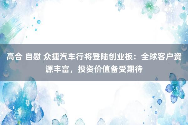 高合 自慰 众捷汽车行将登陆创业板：全球客户资源丰富，投资价值备受期待