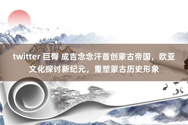 twitter 巨臀 成吉念念汗首创蒙古帝国，欧亚文化探讨新纪元，重塑蒙古历史形象