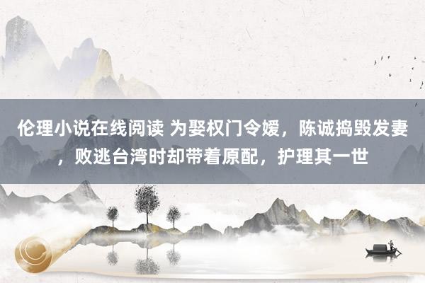 伦理小说在线阅读 为娶权门令嫒，陈诚捣毁发妻，败逃台湾时却带着原配，护理其一世