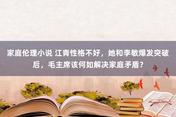 家庭伦理小说 江青性格不好，她和李敏爆发突破后，毛主席该何如解决家庭矛盾？