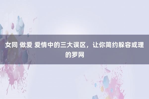 女同 做爱 爱情中的三大误区，让你简约躲容或理的罗网