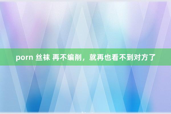 porn 丝袜 再不编削，就再也看不到对方了