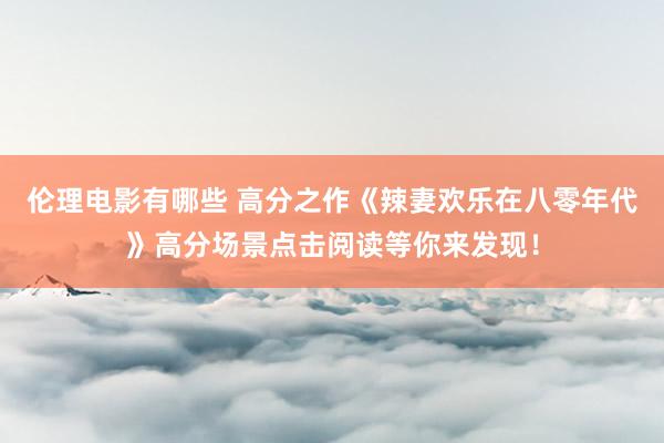 伦理电影有哪些 高分之作《辣妻欢乐在八零年代》高分场景点击阅读等你来发现！