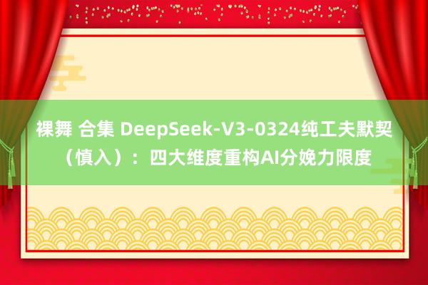 裸舞 合集 DeepSeek-V3-0324纯工夫默契（慎入）：四大维度重构AI分娩力限度