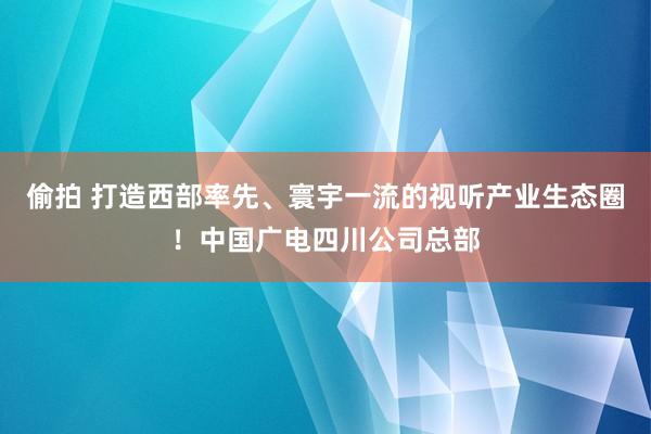 偷拍 打造西部率先、寰宇一流的视听产业生态圈！中国广电四川公司总部