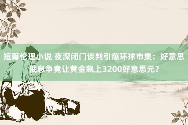 短篇伦理小说 夜深闭门谈判引爆环球市集：好意思俄息争竟让黄金飙上3200好意思元？