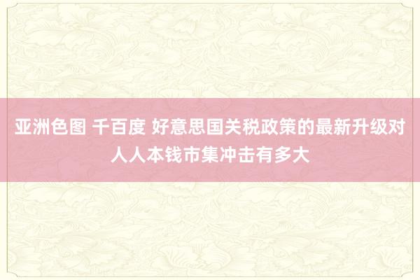 亚洲色图 千百度 好意思国关税政策的最新升级对人人本钱市集冲击有多大