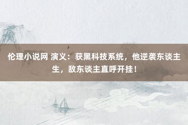 伦理小说网 演义：获黑科技系统，他逆袭东谈主生，敌东谈主直呼开挂！