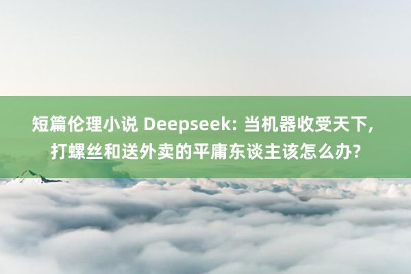 短篇伦理小说 Deepseek: 当机器收受天下， 打螺丝和送外卖的平庸东谈主该怎么办?