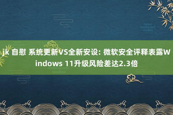 jk 自慰 系统更新VS全新安设: 微软安全评释表露Windows 11升级风险差达2.3倍
