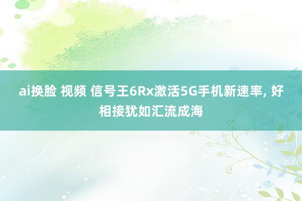 ai换脸 视频 信号王6Rx激活5G手机新速率， 好相接犹如汇流成海