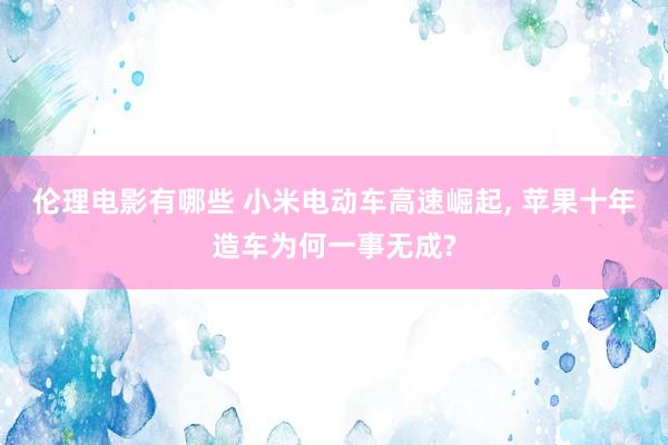 伦理电影有哪些 小米电动车高速崛起， 苹果十年造车为何一事无成?