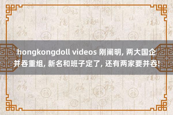 hongkongdoll videos 刚阐明， 两大国企并吞重组， 新名和班子定了， 还有两家要并吞!