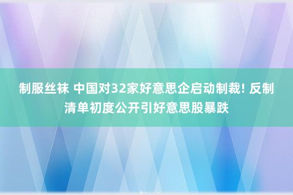 制服丝袜 中国对32家好意思企启动制裁! 反制清单初度公开引好意思股暴跌