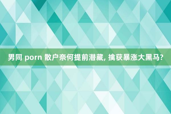 男同 porn 散户奈何提前潜藏， 擒获暴涨大黑马?