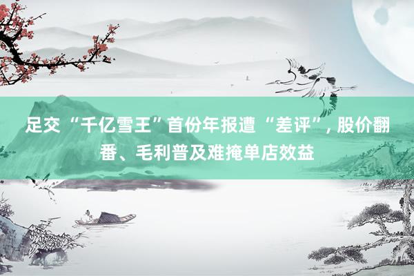 足交 “千亿雪王”首份年报遭 “差评”， 股价翻番、毛利普及难掩单店效益