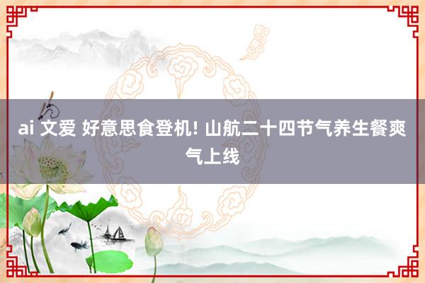 ai 文爱 好意思食登机! 山航二十四节气养生餐爽气上线