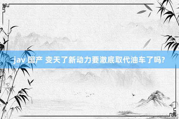 jav 国产 变天了新动力要澈底取代油车了吗?
