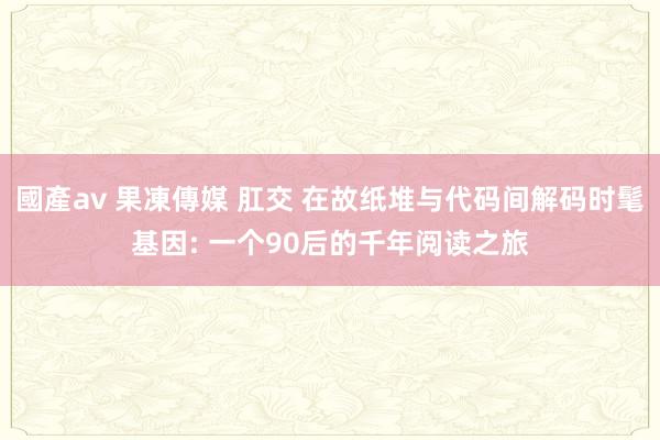 國產av 果凍傳媒 肛交 在故纸堆与代码间解码时髦基因: 一个90后的千年阅读之旅