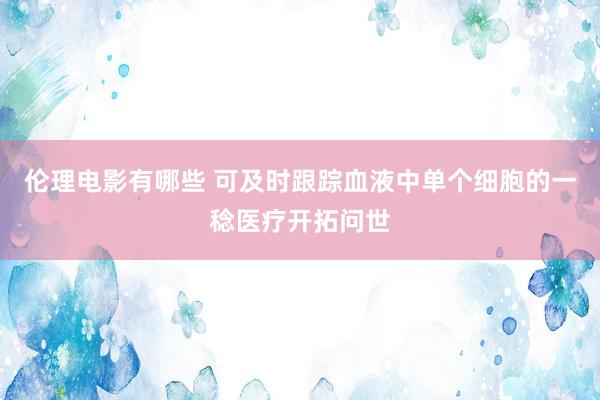 伦理电影有哪些 可及时跟踪血液中单个细胞的一稔医疗开拓问世