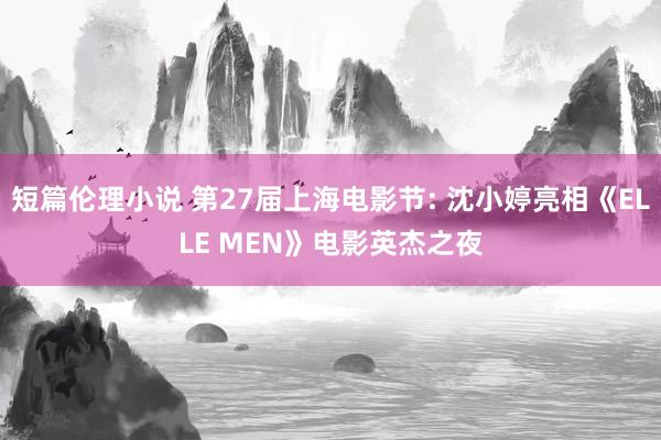 短篇伦理小说 第27届上海电影节: 沈小婷亮相《ELLE MEN》电影英杰之夜