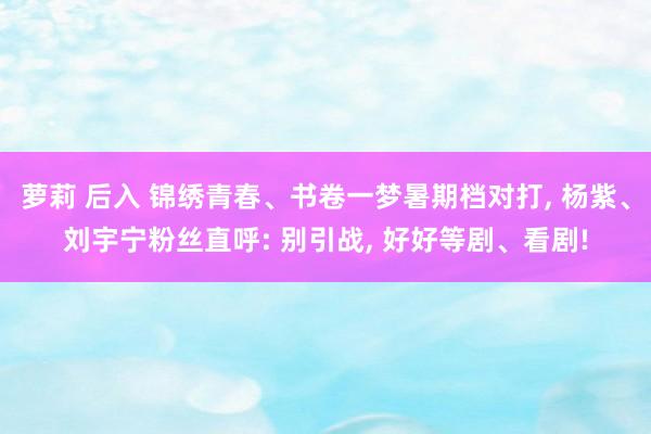 萝莉 后入 锦绣青春、书卷一梦暑期档对打， 杨紫、刘宇宁粉丝直呼: 别引战， 好好等剧、看剧!