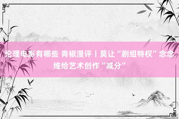 伦理电影有哪些 青椒漫评丨莫让“剧组特权”念念维给艺术创作“减分”