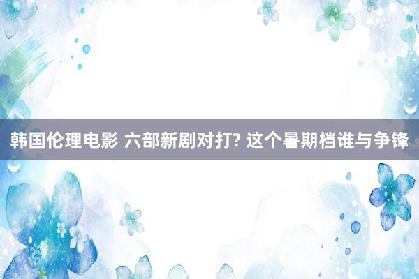 韩国伦理电影 六部新剧对打? 这个暑期档谁与争锋
