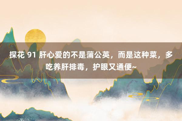 探花 91 肝心爱的不是蒲公英，而是这种菜，多吃养肝排毒，护眼又通便~