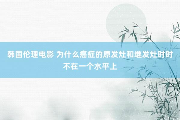 韩国伦理电影 为什么癌症的原发灶和继发灶时时不在一个水平上