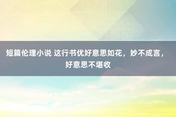 短篇伦理小说 这行书优好意思如花，妙不成言， 好意思不堪收