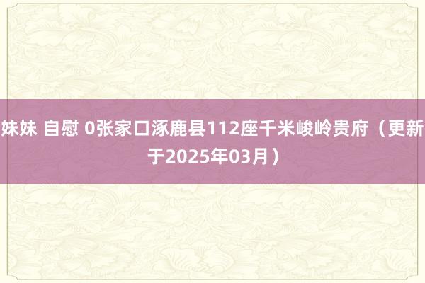 妹妹 自慰 0张家口涿鹿县112座千米峻岭贵府（更新于2025年03月）