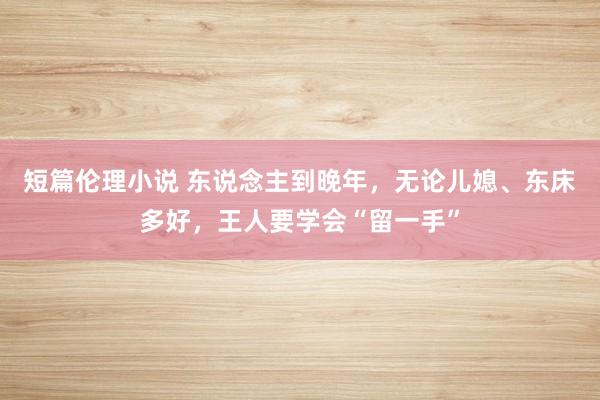 短篇伦理小说 东说念主到晚年，无论儿媳、东床多好，王人要学会“留一手”